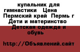 купальник для гимнастики › Цена ­ 700 - Пермский край, Пермь г. Дети и материнство » Детская одежда и обувь   